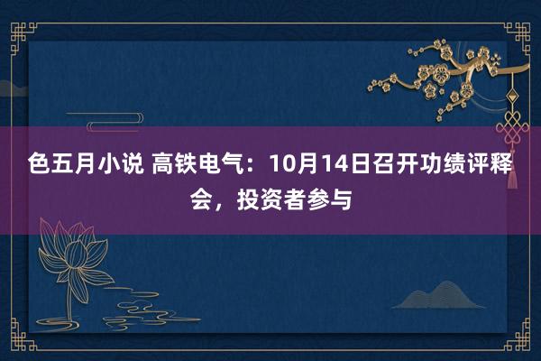 色五月小说 高铁电气：10月14日召开功绩评释会，投资者参与