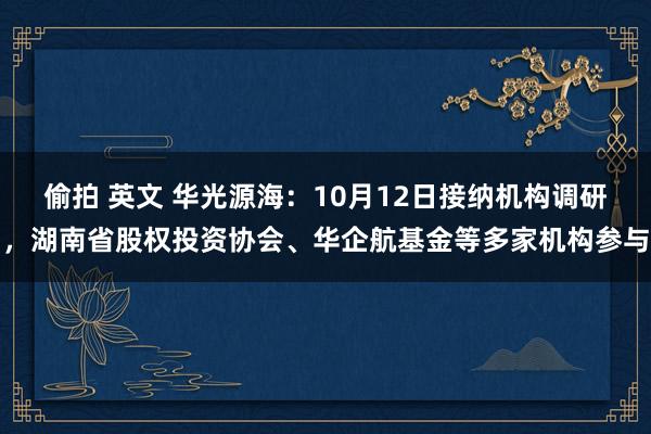 偷拍 英文 华光源海：10月12日接纳机构调研，湖南省股权投资协会、华企航基金等多家机构参与