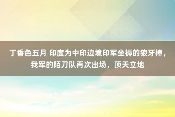 丁香色五月 印度为中印边境印军坐褥的狼牙棒，我军的陌刀队再次出场，顶天立地