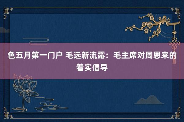 色五月第一门户 毛远新流露：毛主席对周恩来的着实倡导