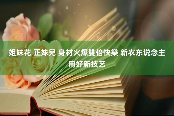 姐妹花 正妹兒 身材火爆雙倍快樂 新农东说念主用好新技艺