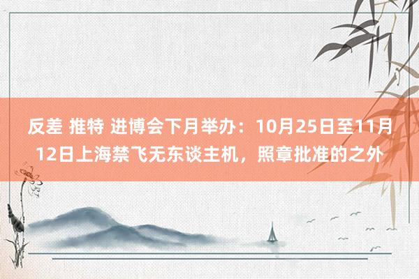 反差 推特 进博会下月举办：10月25日至11月12日上海禁飞无东谈主机，照章批准的之外