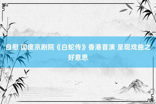 自慰 国度京剧院《白蛇传》香港首演 呈现戏曲之好意思