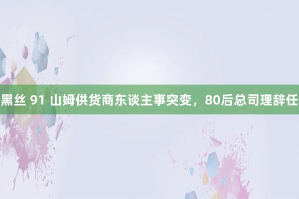 黑丝 91 山姆供货商东谈主事突变，80后总司理辞任