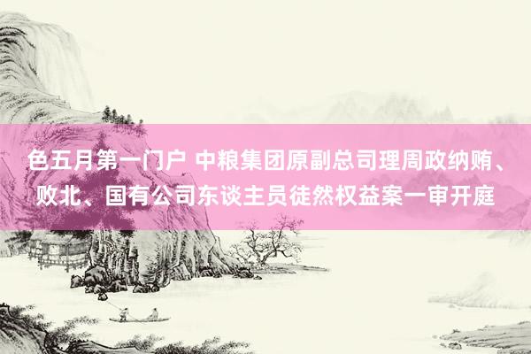 色五月第一门户 中粮集团原副总司理周政纳贿、败北、国有公司东谈主员徒然权益案一审开庭