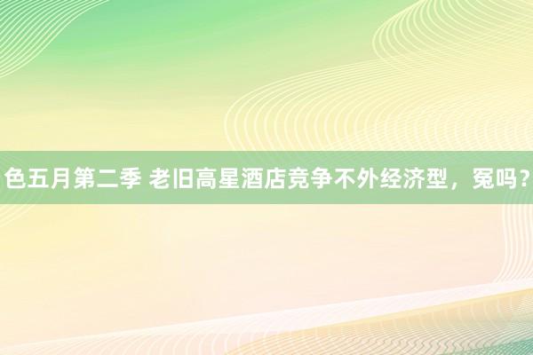 色五月第二季 老旧高星酒店竞争不外经济型，冤吗？