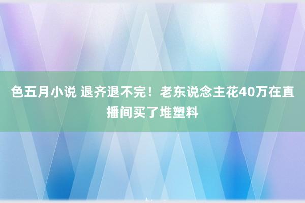色五月小说 退齐退不完！老东说念主花40万在直播间买了堆塑料