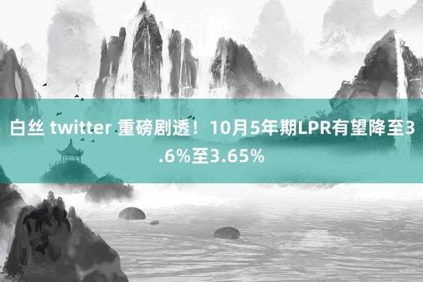 白丝 twitter 重磅剧透！10月5年期LPR有望降至3.6%至3.65%