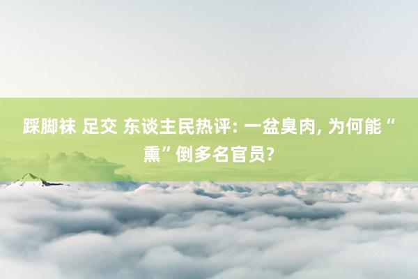 踩脚袜 足交 东谈主民热评: 一盆臭肉， 为何能“熏”倒多名官员?