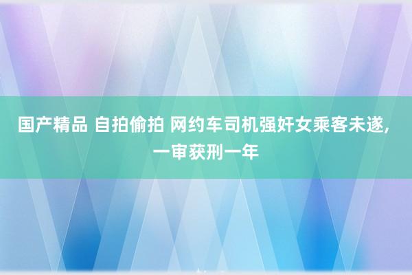 国产精品 自拍偷拍 网约车司机强奸女乘客未遂， 一审获刑一年
