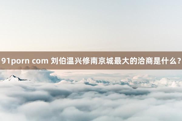 91porn com 刘伯温兴修南京城最大的洽商是什么？
