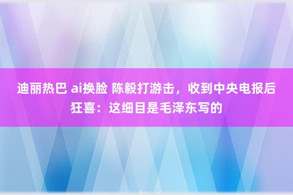 迪丽热巴 ai换脸 陈毅打游击，收到中央电报后狂喜：这细目是毛泽东写的