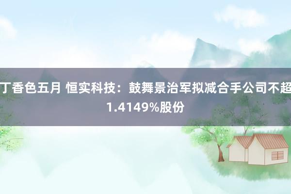 丁香色五月 恒实科技：鼓舞景治军拟减合手公司不超1.4149%股份