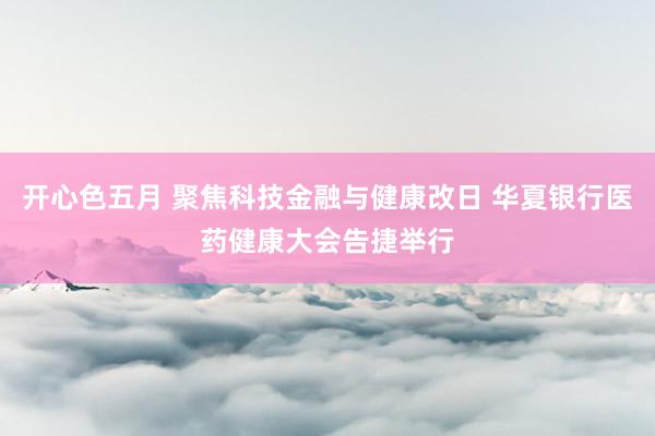 开心色五月 聚焦科技金融与健康改日 华夏银行医药健康大会告捷举行