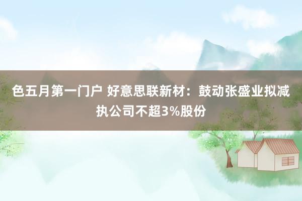 色五月第一门户 好意思联新材：鼓动张盛业拟减执公司不超3%股份