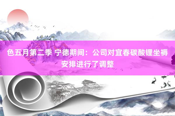 色五月第二季 宁德期间：公司对宜春碳酸锂坐褥安排进行了调整