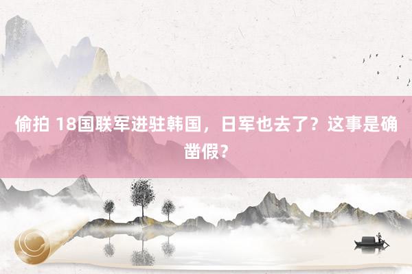 偷拍 18国联军进驻韩国，日军也去了？这事是确凿假？