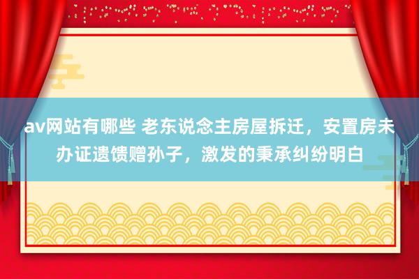 av网站有哪些 老东说念主房屋拆迁，安置房未办证遗馈赠孙子，激发的秉承纠纷明白
