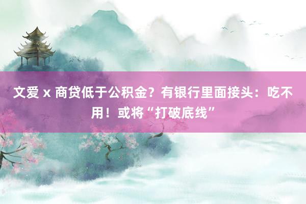 文爱 x 商贷低于公积金？有银行里面接头：吃不用！或将“打破底线”