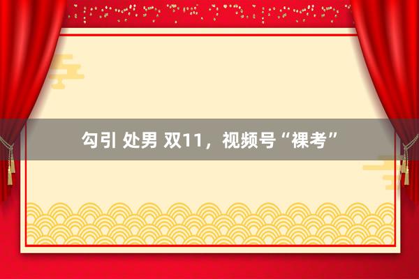 勾引 处男 双11，视频号“裸考”
