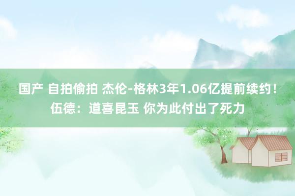 国产 自拍偷拍 杰伦-格林3年1.06亿提前续约！伍德：道喜昆玉 你为此付出了死力