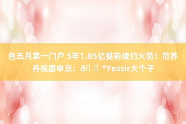 色五月第一门户 5年1.85亿提前续约火箭！范乔丹祝愿申京：💰Yessir大个子