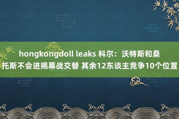 hongkongdoll leaks 科尔：沃特斯和桑托斯不会进揭幕战交替 其余12东谈主竞争10个位置