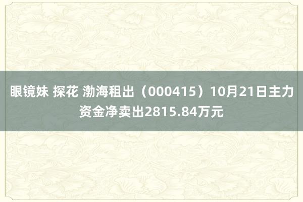 眼镜妹 探花 渤海租出（000415）10月21日主力资金净卖出2815.84万元