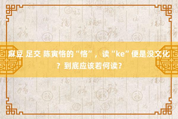 麻豆 足交 陈寅恪的“恪”，读“ke”便是没文化？到底应该若何读？