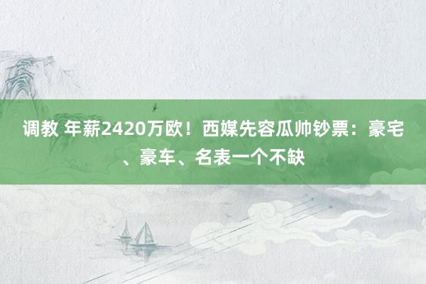 调教 年薪2420万欧！西媒先容瓜帅钞票：豪宅、豪车、名表一个不缺