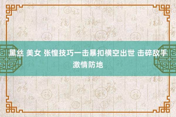 黑丝 美女 张惶技巧一击暴扣横空出世 击碎敌手激情防地