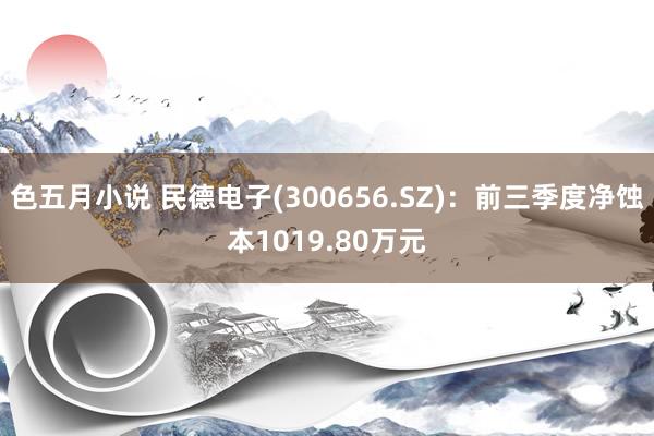 色五月小说 民德电子(300656.SZ)：前三季度净蚀本1019.80万元
