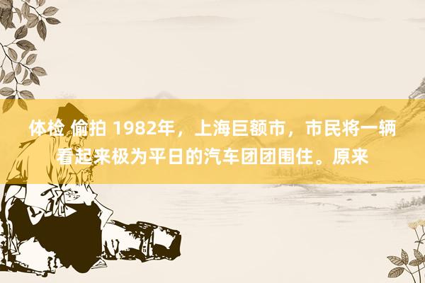 体检 偷拍 1982年，上海巨额市，市民将一辆看起来极为平日的汽车团团围住。原来