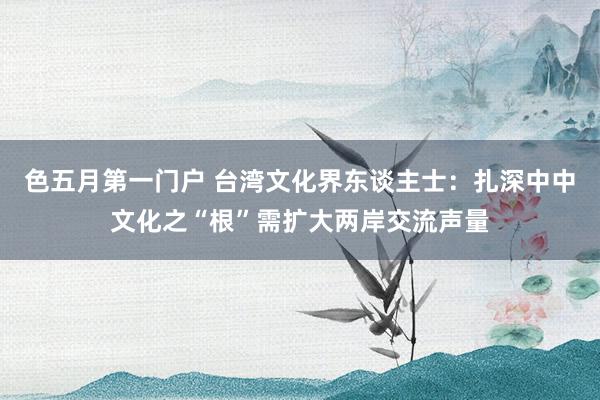 色五月第一门户 台湾文化界东谈主士：扎深中中文化之“根”需扩大两岸交流声量