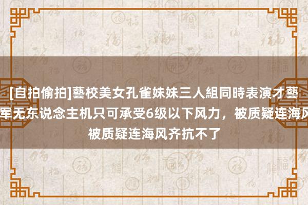 [自拍偷拍]藝校美女孔雀妹妹三人組同時表演才藝 台媒：台军无东说念主机只可承受6级以下风力，被质疑连海风齐抗不了