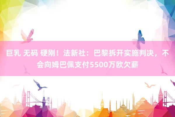巨乳 无码 硬刚！法新社：巴黎拆开实施判决，不会向姆巴佩支付5500万欧欠薪