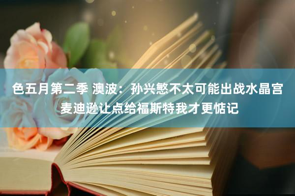 色五月第二季 澳波：孙兴慜不太可能出战水晶宫 麦迪逊让点给福斯特我才更惦记
