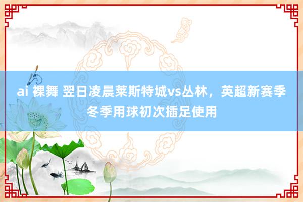 ai 裸舞 翌日凌晨莱斯特城vs丛林，英超新赛季冬季用球初次插足使用