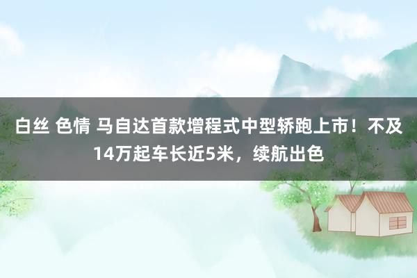 白丝 色情 马自达首款增程式中型轿跑上市！不及14万起车长近5米，续航出色