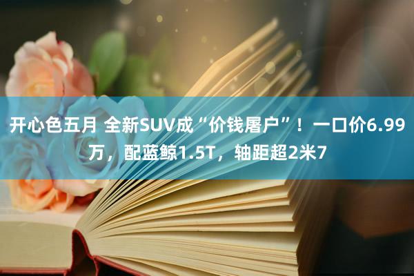 开心色五月 全新SUV成“价钱屠户”！一口价6.99万，配蓝鲸1.5T，轴距超2米7