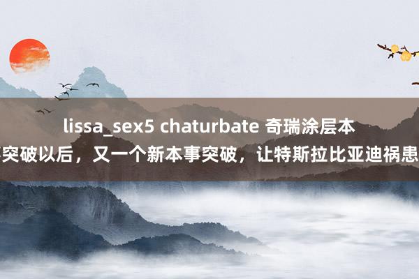 lissa_sex5 chaturbate 奇瑞涂层本事突破以后，又一个新本事突破，让特斯拉比亚迪祸患了