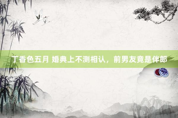 丁香色五月 婚典上不测相认，前男友竟是伴郎