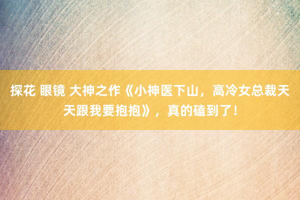 探花 眼镜 大神之作《小神医下山，高冷女总裁天天跟我要抱抱》，真的磕到了！