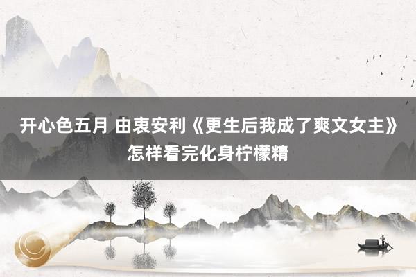 开心色五月 由衷安利《更生后我成了爽文女主》怎样看完化身柠檬精