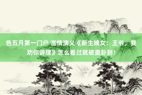 色五月第一门户 言情演义《新生嫡女：王爷，我劝你讲理》怎么看过就被蛊卦到！