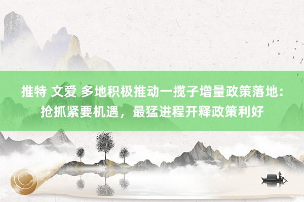 推特 文爱 多地积极推动一揽子增量政策落地：抢抓紧要机遇，最猛进程开释政策利好