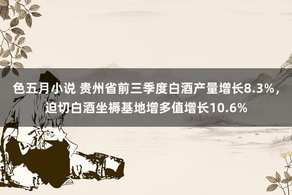 色五月小说 贵州省前三季度白酒产量增长8.3%，迫切白酒坐褥基地增多值增长10.6%