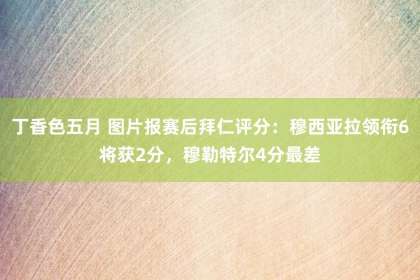 丁香色五月 图片报赛后拜仁评分：穆西亚拉领衔6将获2分，穆勒特尔4分最差