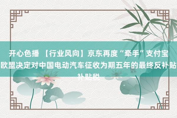 开心色播 【行业风向】京东再度“牵手”支付宝；欧盟决定对中国电动汽车征收为期五年的最终反补贴税