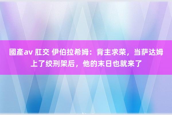 國產av 肛交 伊伯拉希姆：背主求荣，当萨达姆上了绞刑架后，他的末日也就来了